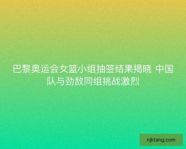 巴黎奥运会女篮小组抽签结果揭晓 中国队与劲敌同组挑战激烈