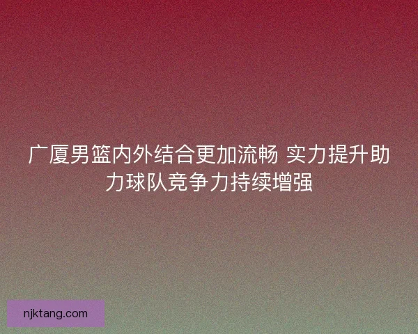 广厦男篮内外结合更加流畅 实力提升助力球队竞争力持续增强