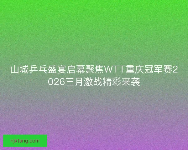 山城乒乓盛宴启幕聚焦WTT重庆冠军赛2026三月激战精彩来袭